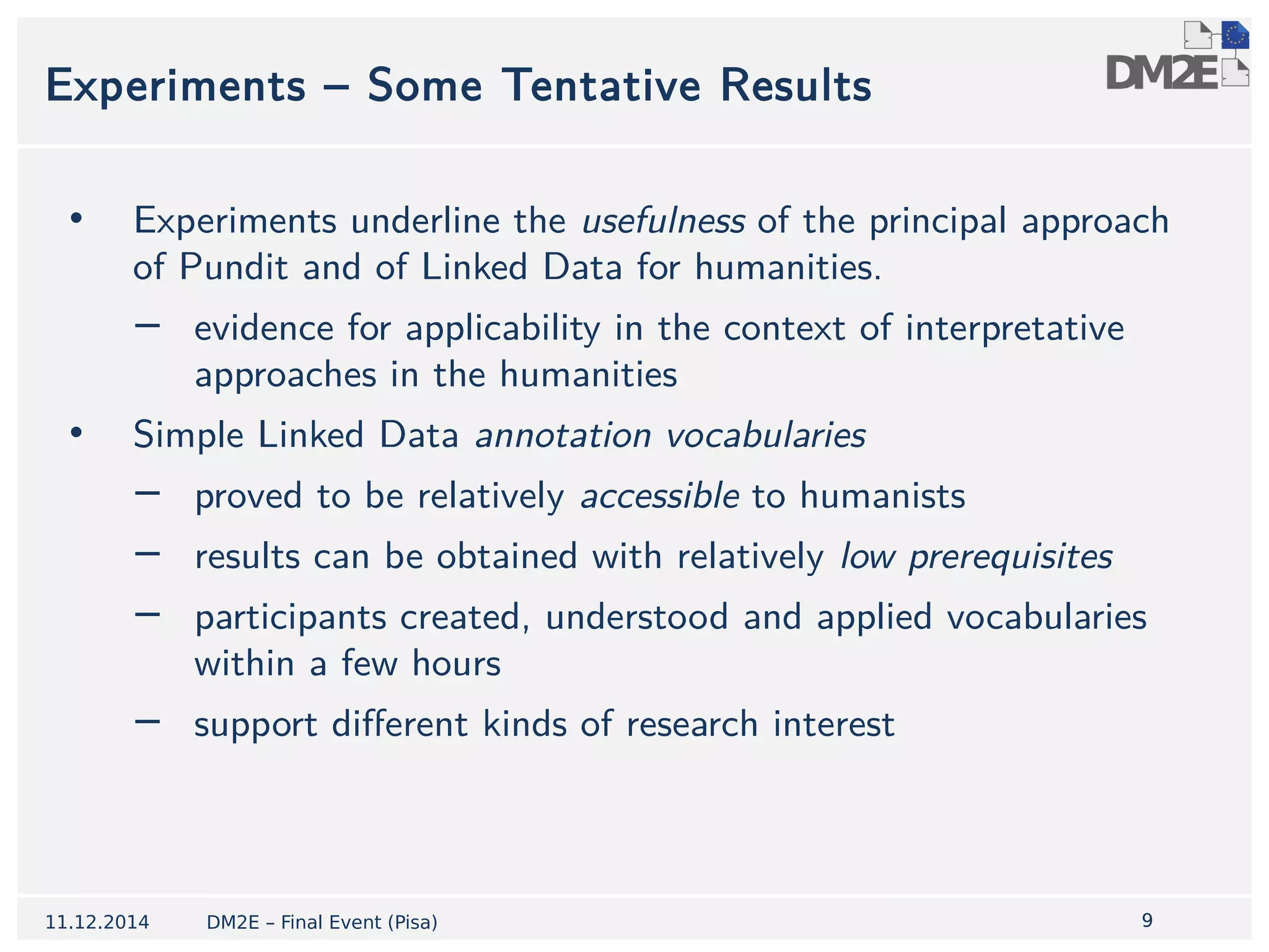 Experiments – Some Tentative Results 
• Experiments underline the usefulness of the principal approach 
9 
of Pundit and of Linked Data for humanities. 
− evidence for applicability in the context of interpretative 
approaches in the humanities 
• Simple Linked Data annotation vocabularies 
− proved to be relatively accessible to humanists 
− results can be obtained with relatively low prerequisites 
− participants created, understood and applied vocabularies 
within a few hours 
− support different kinds of research interest 
11.12.2014 DM2E – Final Event (Pisa) 
 