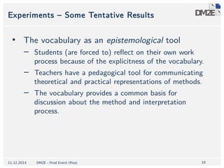 1100 
Experiments – Some Tentative Results 
• The vocabulary as an epistemological tool 
− Students (are forced to) reflect on their own work 
process because of the explicitness of the vocabulary. 
− Teachers have a pedagogical tool for communicating 
theoretical and practical representations of methods. 
− The vocabulary provides a common basis for 
discussion about the method and interpretation 
process. 
11.12.2014 DM2E – Final Event (Pisa) 
 