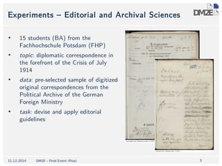3 
Experiments – Editorial and Archival Sciences 
• 15 students (BA) from the 
Fachhochschule Potsdam (FHP) 
• topic: diplomatic correspondence in 
the forefront of the Crisis of July 
1914 
• data: pre-selected sample of digitized 
original correspondences from the 
Political Archive of the German 
Foreign Ministry 
• task: devise and apply editorial 
guidelines 
11.12.2014 DM2E – Final Event (Pisa) 
 