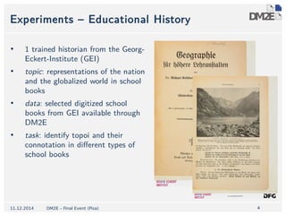 4 
Experiments – Educational History 
• 1 trained historian from the Georg- 
Eckert-Institute (GEI) 
• topic: representations of the nation 
and the globalized world in school 
books 
• data: selected digitized school 
books from GEI available through 
DM2E 
• task: identify topoi and their 
connotation in different types of 
school books 
11.12.2014 DM2E – Final Event (Pisa) 
 