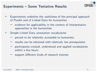 Experiments – Some Tentative Results 
• Experiments underline the usefulness of the principal approach 
9 
of Pundit and of Linked Data for humanities. 
− evidence for applicability in the context of interpretative 
approaches in the humanities 
• Simple Linked Data annotation vocabularies 
− proved to be relatively accessible to humanists 
− results can be obtained with relatively low prerequisites 
− participants created, understood and applied vocabularies 
within a few hours 
− support different kinds of research interest 
11.12.2014 DM2E – Final Event (Pisa) 
 