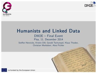 Humanists and Linked Data 
DM2E – Final Event 
Pisa, 11. December 2014 
Steffen Hennicke, Kristin Dill, Gerold Tschumpel, Klaus Thoden, 
Christian Morbidoni, Alois Pichler 
co-funded by the European Union 1 
 