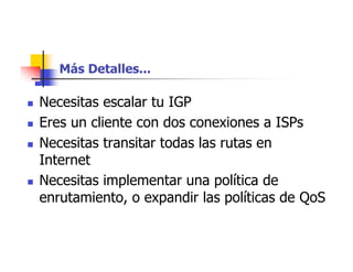 Más Detalles...
 Necesitas escalar tu IGP
 Eres un cliente con dos conexiones a ISPs
 Necesitas transitar todas las rutas en
Internet
 Necesitas implementar una política de
enrutamiento, o expandir las políticas de QoS
 