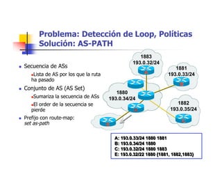 1880
193.0.34/24
1882
193.0.35/24
1881
193.0.33/24
A: 193.0.33/24 1880 1881
B: 193.0.34/24 1880
C: 193.0.32/24 1880 1883
E: 193.0.32/22 1880 {1881, 1882,1883}
A: 193.0.33/24 1880 1881
B: 193.0.34/24 1880
C: 193.0.32/24 1880 1883
E: 193.0.32/22 1880 {1881, 1882,1883}
1883
193.0.32/24
AA
BB
D
EEE
Problema: Detección de Loop, Políticas
Solución: AS-PATH
 Secuencia de ASs
Lista de AS por los que la ruta
ha pasado
 Conjunto de AS (AS Set)
Sumariza la secuencia de ASs
El order de la secuencia se
pierde
 Prefijo con route-map:
set as-path CC
 