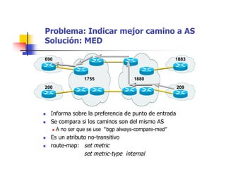 1755
690
200
1880
1883
209
Problema: Indicar mejor camino a AS
Solución: MED
 Informa sobre la preferencia de punto de entrada
 Se compara si los caminos son del mismo AS
 A no ser que se use “bgp always-compare-med”
 Es un atributo no-transitivo
 route-map: set metric
set metric-type internal
 