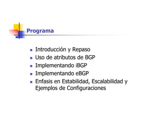 Programa
 Introducción y Repaso
 Uso de atributos de BGP
 Implementando iBGP
 Implementando eBGP
 Enfasis en Estabilidad, Escalabilidad y
Ejemplos de Configuraciones
 