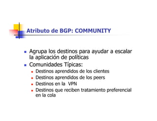 Atributo de BGP: COMMUNITY
 Agrupa los destinos para ayudar a escalar
la aplicación de políticas
 Comunidades Típicas:
 Destinos aprendidos de los clientes
 Destinos aprendidos de los peers
 Destinos en la VPN
 Destinos que reciben tratamiento preferencial
en la cola
 