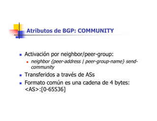 Atributos de BGP: COMMUNITY
 Activación por neighbor/peer-group:
 neighbor {peer-address | peer-group-name} send-
community
 Transferidos a través de ASs
 Formato común es una cadena de 4 bytes:
<AS>:[0-65536]
 