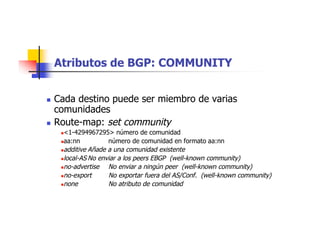 Atributos de BGP: COMMUNITY
 Cada destino puede ser miembro de varias
comunidades
 Route-map: set community
<1-4294967295> número de comunidad
aa:nn número de comunidad en formato aa:nn
additive Añade a una comunidad existente
local-AS No enviar a los peers EBGP (well-known community)
no-advertise No enviar a ningún peer (well-known community)
no-export No exportar fuera del AS/Conf. (well-known community)
none No atributo de comunidad
 