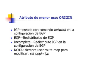 Atributo de menor uso: ORIGIN
 IGP—creado con comando network en la
configuración de BGP
 EGP—Redistribuido de EGP
 Incomplete—Redistribute IGP en la
configuración de BGP
 NOTA: siempre usar route-map para
modificar: set origin igp
 