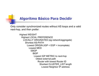 Algoritmo Básico Para Decidir
Highest WEIGHT
Highest LOCAL PREFERENCE
LOCALLY ORIGINATED (eg network/aggregate)
Shortest AS-PATH
Lowest ORIGIN (IGP < EGP < incomplete)
Lowest MED
EBGP
IBGP
Lowest IGP METRIC to next-hop
Oldest external path
Router with lowest Router ID
Shortest CLUSTER_LIST length
Lowest Neighbor IP address
Only consider synchronized routes without AS loops and a valid
next-hop, and then prefer:
 
