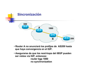 Sincronización
1880
209
690
B
A
• Asegurarse de que los next-hops del iBGP pueden
ser vistos via IGP, entonces:
router bgp 1880
no synchronization
• Router A no anunciará los prefijos de AS209 hasta
que haya convergencia en el IGP.
 