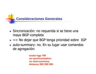 router bgp 100
no synchronization
no auto-summary
distance 200 200 200
Consideraciones Generales
 Sincronización: no requerida si se tiene una
maya iBGP completa
 => No dejar que BGP tenga prioridad sobre IGP
 auto-summary: no. En su lugar usar comandos
de agregación:
 