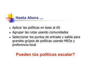 Hasta Ahora …
 Aplicar las políticas en base al AS
 Agrupar las rutas usando comunidades
 Seleccionar los puntos de entrada y salida para
grandes grúpos de políticas usando MEDs y
preferencia local
Pueden tús políticas escalar?
 