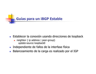 Guías para un iBGP Estable
 Establecer la conexión usando direcciones de loopback
 neighbor { ip address | peer-group}
update-source loopback0
 Independiente de fallos de la interfase física
 Balanceamiento de la carga es realizado por el IGP
 