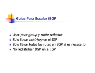 Guías Para Escalar iBGP
 Usar peer-group y route-reflector
 Solo llevar next-hop en el IGP
 Solo llevar todas las rutas en BGP si es necesario
 No redistribuir BGP en el IGP
 