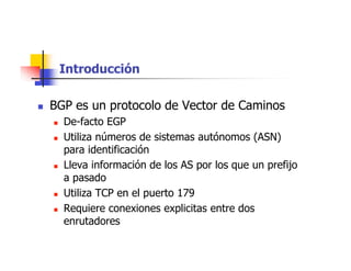 Introducción
 BGP es un protocolo de Vector de Caminos
 De-facto EGP
 Utiliza números de sistemas autónomos (ASN)
para identificación
 Lleva información de los AS por los que un prefijo
a pasado
 Utiliza TCP en el puerto 179
 Requiere conexiones explicitas entre dos
enrutadores
 