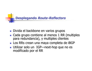 Desplegando Route-Reflectors
 Divida el backbone en varios grupos
 Cada grupo contiene al menos 1 RR (multiples
para redundancia), y multiples clientes
 Los RRs crean una maya completa de iBGP
 Utilizar solo un IGP—next-hop que no es
modificado por el RR
 