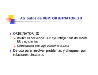 Atributos de BGP: ORIGINATOR_ID
 ORIGINATOR_ID
 Router ID del vecino iBGP qye refleja rutas del cliente
RR a no clientes
 Sobrepasado por: bgp cluster-id x.x.x.x
 De uso para resolver problemas y chequear por
relaciones circulares
 