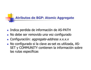 Atributos de BGP: Atomic Aggregate
 Indica perdida de información de AS-PATH
 No debe ser removido una vez configurado
 Configuración: aggregate-address x.x.x.x
 No configurado si la clave as-set es utilizada, AS-
SET y COMMUNITY contienen la información sobre
las rutas específicas
 