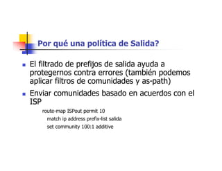 Por qué una política de Salida?
 El filtrado de prefijos de salida ayuda a
protegernos contra errores (también podemos
aplicar filtros de comunidades y as-path)
 Enviar comunidades basado en acuerdos con el
ISP
route-map ISPout permit 10
match ip address prefix-list salida
set community 100:1 additive
 