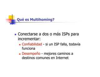 Qué es Multihoming?
 Conectarse a dos o más ISPs para
incrementar:
 Confiabilidad - si un ISP falla, todavía
funciona
 Desempeño - mejores caminos a
destinos comunes en Internet
 