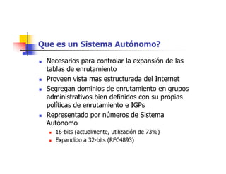 Que es un Sistema Autónomo?
 Necesarios para controlar la expansión de las
tablas de enrutamiento
 Proveen vista mas estructurada del Internet
 Segregan dominios de enrutamiento en grupos
administrativos bien definidos con su propias
políticas de enrutamiento e IGPs
 Representado por números de Sistema
Autónomo
 16-bits (actualmente, utilización de 73%)
 Expandido a 32-bits (RFC4893)
 