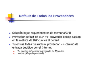 Default de Todos los Proveedores
 Solución bajos requerimientos de memoria/CPU
 Proveedor default de BGP => proveedor decide basado
en la métrica de IGP cual es el default
 Tu envias todas tus rutas al proveedor => camino de
entrada decidido por el Internet
 Tu puedes influenciar agregando tu AS varias
 veces (AS-path prepend)
 