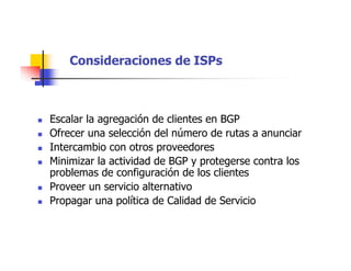 Consideraciones de ISPs
 Escalar la agregación de clientes en BGP
 Ofrecer una selección del número de rutas a anunciar
 Intercambio con otros proveedores
 Minimizar la actividad de BGP y protegerse contra los
problemas de configuración de los clientes
 Proveer un servicio alternativo
 Propagar una política de Calidad de Servicio
 