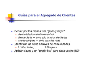 Guías para el Agregado de Clientes
 Definir por los menos tres “peer-groups”:
 cliente-default — envía solo default
 cliente-cliente — envía solo las rutas de clientes
 Cliente-completo — envía todas las rutas
 Identificar las rutas a traves de comunidades
 2:100=clientes; 2:80=peers
 Aplicar claves y un “prefix-list” para cada vecino BGP
 