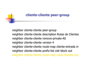 cliente-cliente peer-group
neighbor cliente-cliente peer-group
neighbor cliente-cliente description Rutas de Clientes
neighbor cliente-cliente remove-private-AS
neighbor cliente-cliente version 4
neighbor cliente-cliente route-map cliente-entrada in
neighbor cliente-cliente prefix-list cidr-block out
neighbor cliente-cliente route-map rutas-clientes out
 