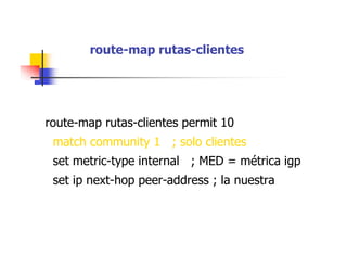 route-map rutas-clientes
route-map rutas-clientes permit 10
match community 1 ; solo clientes
set metric-type internal ; MED = métrica igp
set ip next-hop peer-address ; la nuestra
 