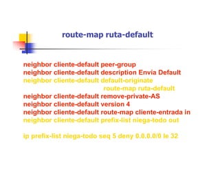 route-map ruta-default
neighbor cliente-default peer-group
neighbor cliente-default description Envía Default
neighbor cliente-default default-originate
route-map ruta-default
neighbor cliente-default remove-private-AS
neighbor cliente-default version 4
neighbor cliente-default route-map cliente-entrada in
neighbor cliente-default prefix-list niega-todo out
ip prefix-list niega-todo seq 5 deny 0.0.0.0/0 le 32
 