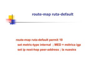 route-map ruta-default
route-map ruta-default permit 10
set metric-type internal ; MED = métrica igp
set ip next-hop peer-address ; la nuestra
 