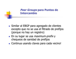 Peer Groups para Puntos de
Intercambio
 Similar al EBGP para agregado de clientes
excepto que no se usa el filtrado de prefijos
(porque no hay un registro)
 En su lugar se usa maximum-prefix y
chequeos de sanidad de prefijos
 Continua usando claves para cada vecino!
 