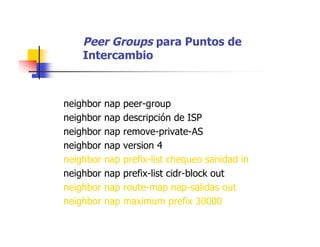 Peer Groups para Puntos de
Intercambio
neighbor nap peer-group
neighbor nap descripción de ISP
neighbor nap remove-private-AS
neighbor nap version 4
neighbor nap prefix-list chequeo sanidad in
neighbor nap prefix-list cidr-block out
neighbor nap route-map nap-salidas out
neighbor nap maximum prefix 30000
 