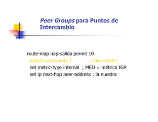 Peer Groups para Puntos de
Intercambio
route-map nap-salida permit 10
match community 1 ; solo clientes
set metric-type internal ; MED = métrica IGP
set ip next-hop peer-address ; la nuestra
 