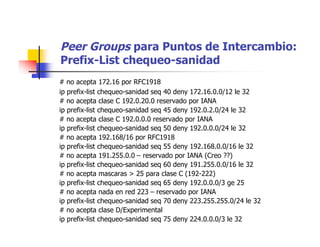 Peer Groups para Puntos de Intercambio:
Prefix-List chequeo-sanidad
# no acepta 172.16 por RFC1918
ip prefix-list chequeo-sanidad seq 40 deny 172.16.0.0/12 le 32
# no acepta clase C 192.0.20.0 reservado por IANA
ip prefix-list chequeo-sanidad seq 45 deny 192.0.2.0/24 le 32
# no acepta clase C 192.0.0.0 reservado por IANA
ip prefix-list chequeo-sanidad seq 50 deny 192.0.0.0/24 le 32
# no acepta 192.168/16 por RFC1918
ip prefix-list chequeo-sanidad seq 55 deny 192.168.0.0/16 le 32
# no acepta 191.255.0.0 – reservado por IANA (Creo ??)
ip prefix-list chequeo-sanidad seq 60 deny 191.255.0.0/16 le 32
# no acepta mascaras > 25 para clase C (192-222)
ip prefix-list chequeo-sanidad seq 65 deny 192.0.0.0/3 ge 25
# no acepta nada en red 223 – reservado por IANA
ip prefix-list chequeo-sanidad seq 70 deny 223.255.255.0/24 le 32
# no acepta clase D/Experimental
ip prefix-list chequeo-sanidad seq 75 deny 224.0.0.0/3 le 32
 