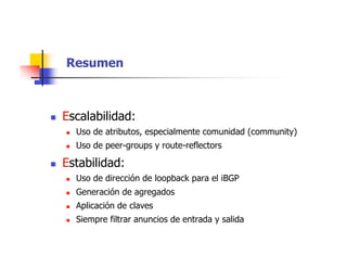 Resumen
 Escalabilidad:
 Uso de atributos, especialmente comunidad (community)
 Uso de peer-groups y route-reflectors
 Estabilidad:
 Uso de dirección de loopback para el iBGP
 Generación de agregados
 Aplicación de claves
 Siempre filtrar anuncios de entrada y salida
 
