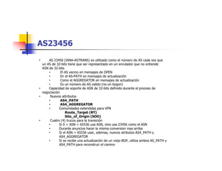 AS23456
• AS 23456 (IANA-ASTRANS) es utilizado como el número de AS cada vez que
un AS de 32-bits tiene que ser representado en un enrutador que no entiende
ASN de 32-bits
• El AS vecino en mensajes de OPEN
• En el AS-PATH en mensajes de actualización
• Como el AGGREGATOR en mensajes de actualización
• Es un número de AS valido (no un bogon)
• Capacidad de soporte de ASN de 32-bits definido durante el proceso de
negociación
• Nuevos attributos
• AS4_PATH
• AS4_AGGREGATOR
• Comunidades extendidas para VPN
Route_Target (RT)
Site_of_Origin (SOO)
• Cuatro (4) trucos para la transición
• Si 0 < ASN < 65536 usa ASN, sino usa 23456 como el ASN
• Durante anuncios hacer la misma conversion mas arriba
• Si el ASN > 65536 usar, ademas, nuevos atributos AS4_PATH y
AS4_AGGREGATOR
• Si se recibe una actualización de un viejo BGP, utiliza ambos AS_PATH y
AS4_PATH para reconstruir el camino
 