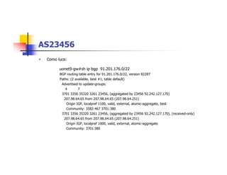 AS23456
• Como luce:
uonet9-gw#sh ip bgp 91.201.176.0/22
BGP routing table entry for 91.201.176.0/22, version 82287
Paths: (2 available, best #1, table default)
Advertised to update-groups:
4 7
3701 3356 35320 3261 23456, (aggregated by 23456 92.242.127.170)
207.98.64.65 from 207.98.64.65 (207.98.64.251)
Origin IGP, localpref 1100, valid, external, atomic-aggregate, best
Community: 3582:467 3701:380
3701 3356 35320 3261 23456, (aggregated by 23456 92.242.127.170), (received-only)
207.98.64.65 from 207.98.64.65 (207.98.64.251)
Origin IGP, localpref 1000, valid, external, atomic-aggregate
Community: 3701:380
 