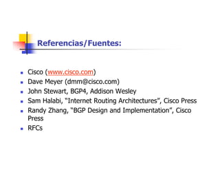 Referencias/Fuentes:
 Cisco (www.cisco.com)
 Dave Meyer (dmm@cisco.com)
 John Stewart, BGP4, Addison Wesley
 Sam Halabi, “Internet Routing Architectures”, Cisco Press
 Randy Zhang, “BGP Design and Implementation”, Cisco
Press
 RFCs
 