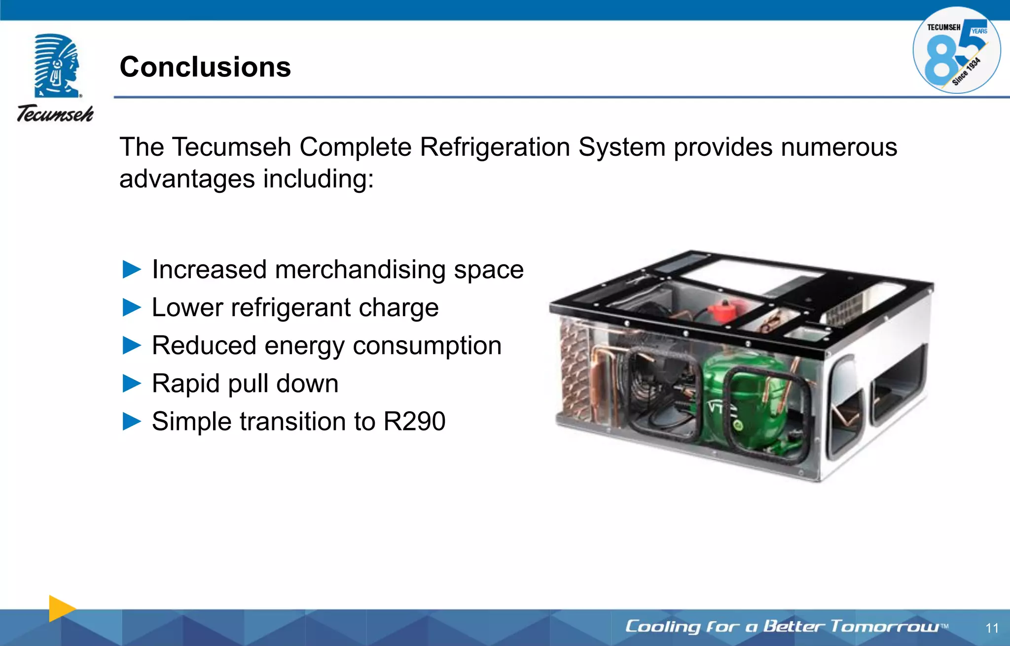11
The Tecumseh Complete Refrigeration System provides numerous
advantages including:
► Increased merchandising space
► Lower refrigerant charge
► Reduced energy consumption
► Rapid pull down
► Simple transition to R290
Conclusions
 
