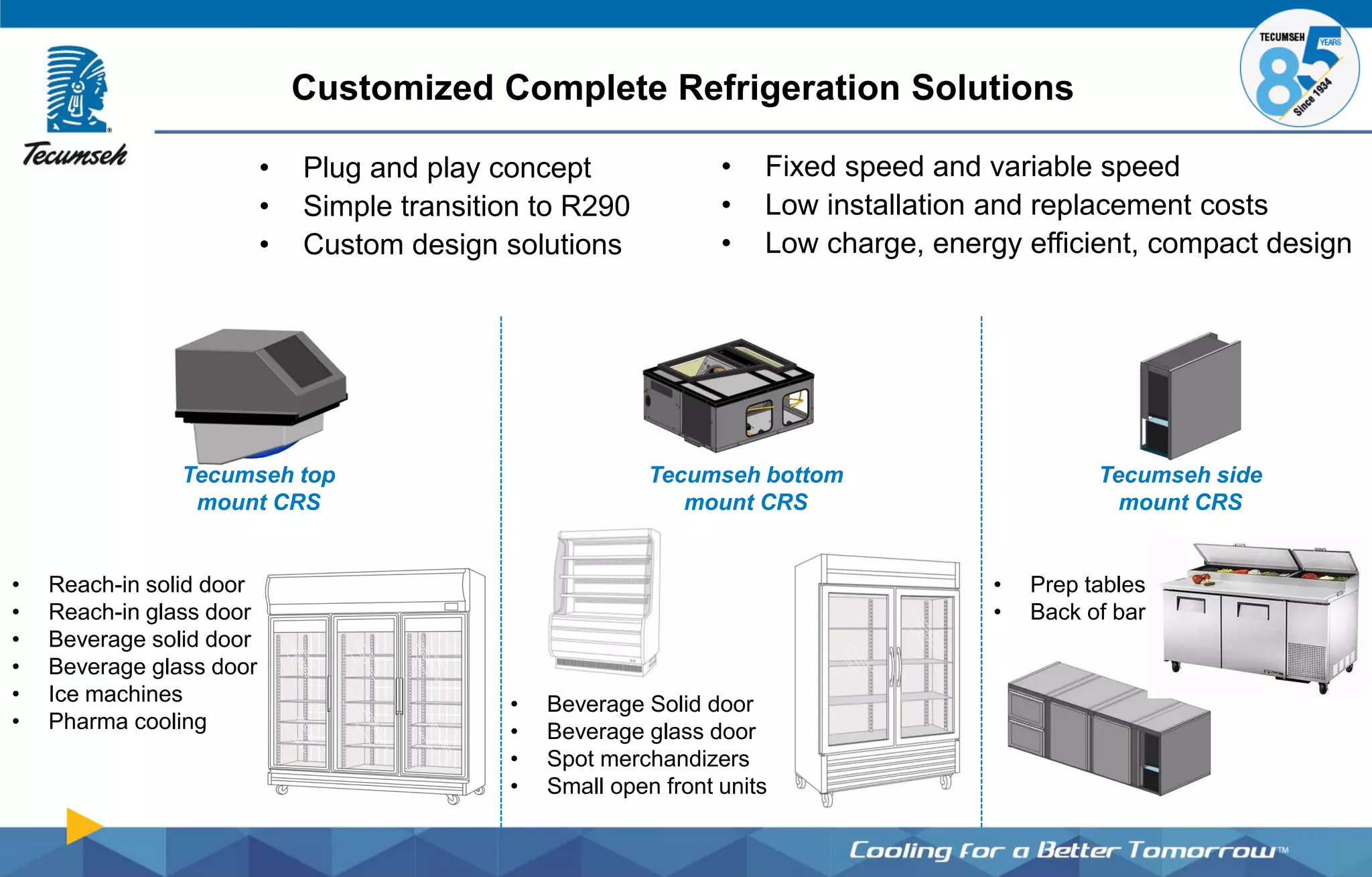 Customized Complete Refrigeration Solutions
Tecumseh side
mount CRS
• Reach-in solid door
• Reach-in glass door
• Beverage solid door
• Beverage glass door
• Ice machines
• Pharma cooling
• Fixed speed and variable speed
• Low installation and replacement costs
• Low charge, energy efficient, compact design
Tecumseh top
mount CRS
Tecumseh bottom
mount CRS
• Beverage Solid door
• Beverage glass door
• Spot merchandizers
• Small open front units
• Plug and play concept
• Simple transition to R290
• Custom design solutions
• Prep tables
• Back of bar
 