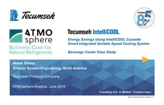 ©2019 Tecumseh Products Company LLC
Akash Bhatia
Director System Engineering, North America
Tecumseh Products Company
ATMOsphere America, June 2019
Energy Savings Using IntelliCOOL Cassette
Smart Integrated Variable Speed Cooling System
Beverage Cooler Case Study
 