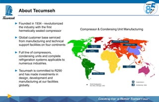 About Tecumseh
► Founded in 1934 - revolutionized
the industry with the first
hermetically sealed compressor
► Global customer base serviced
from manufacturing and technical
support facilities on four continents
► Full line of compressors,
condensing units and complete
refrigeration systems applicable to
numerous industries.
► Tecumseh is committed to R290
and has made investments in
design, development and
manufacturing at our facilities
globally.
 