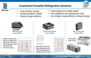Customized Complete Refrigeration Solutions
Tecumseh side
mount CRS
• Reach-in solid door
• Reach-in glass door
• Beverage solid door
• Beverage glass door
• Ice machines
• Pharma cooling
• Fixed speed and variable speed
• Low installation and replacement costs
• Low charge, energy efficient, compact design
Tecumseh top
mount CRS
Tecumseh bottom
mount CRS
• Beverage Solid door
• Beverage glass door
• Spot merchandizers
• Small open front units
• Plug and play concept
• Simple transition to R290
• Custom design solutions
• Prep tables
• Back of bar
 