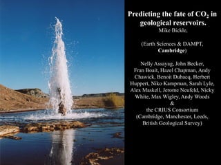 Predicting the fate of CO2 in
   geological reservoirs.
           Mike Bickle,

    (Earth Sciences & DAMPT,
           Cambridge)

    Nelly Assayag, John Becker,
 Fran Boait, Hazel Chapman, Andy
 Chawick, Benoit Dubacq, Herbert
Huppert, Niko Kampman, Sarah Lyle,
Alex Maskell, Jerome Neufeld, Nicky
  White, Max Wigley, Andy Woods
                 &
      the CRIUS Consortium
  (Cambridge, Manchester, Leeds,
     British Geological Survey)
 