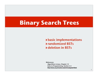 1
Binary Search Trees
basic implementations
randomized BSTs
deletion in BSTs
References:
Algorithms in Java, Chapter 12
Intro to Programming, Section 4.4
http://www.cs.princeton.edu/introalgsds/43bst
 