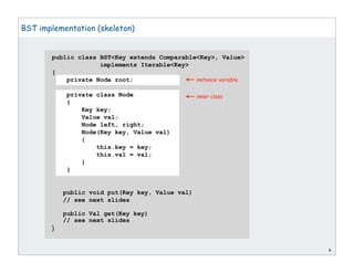 public class BST<Key extends Comparable<Key>, Value>
implements Iterable<Key>
{
private Node root;
private class Node
{
Key key;
Value val;
Node left, right;
Node(Key key, Value val)
{
this.key = key;
this.val = val;
}
}
public void put(Key key, Value val)
// see next slides
public Val get(Key key)
// see next slides
}
6
BST implementation (skeleton)
instance variable
inner class
 